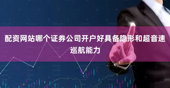 配资网站哪个证券公司开户好具备隐形和超音速巡航能力