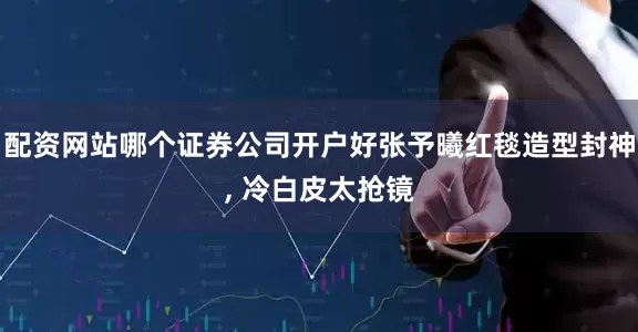 配资网站哪个证券公司开户好张予曦红毯造型封神, 冷白皮太抢镜