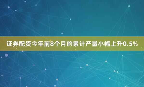 证券配资今年前8个月的累计产量小幅上升0.5%